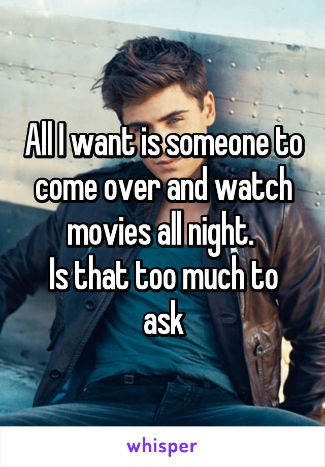 All I want is someone to come over and watch movies all night. 
Is that too much to ask