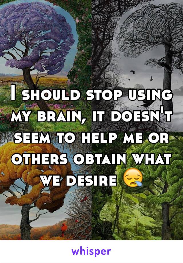 I should stop using my brain, it doesn't seem to help me or others obtain what we desire 😪