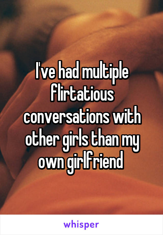 I've had multiple flirtatious conversations with other girls than my own girlfriend 