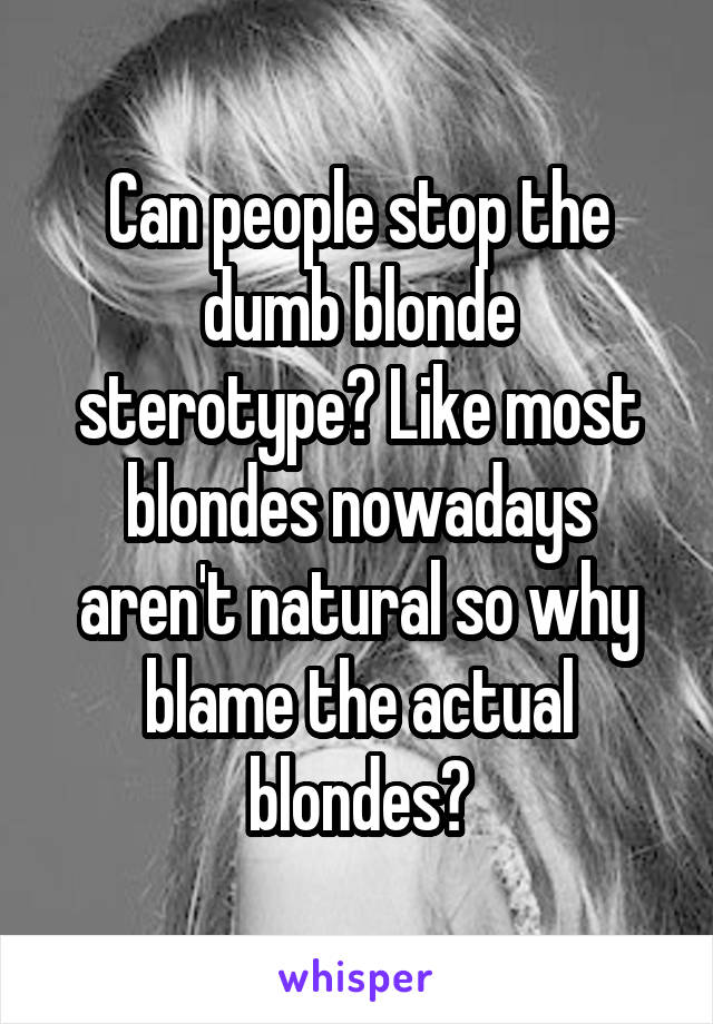 Can people stop the dumb blonde sterotype? Like most blondes nowadays aren't natural so why blame the actual blondes?