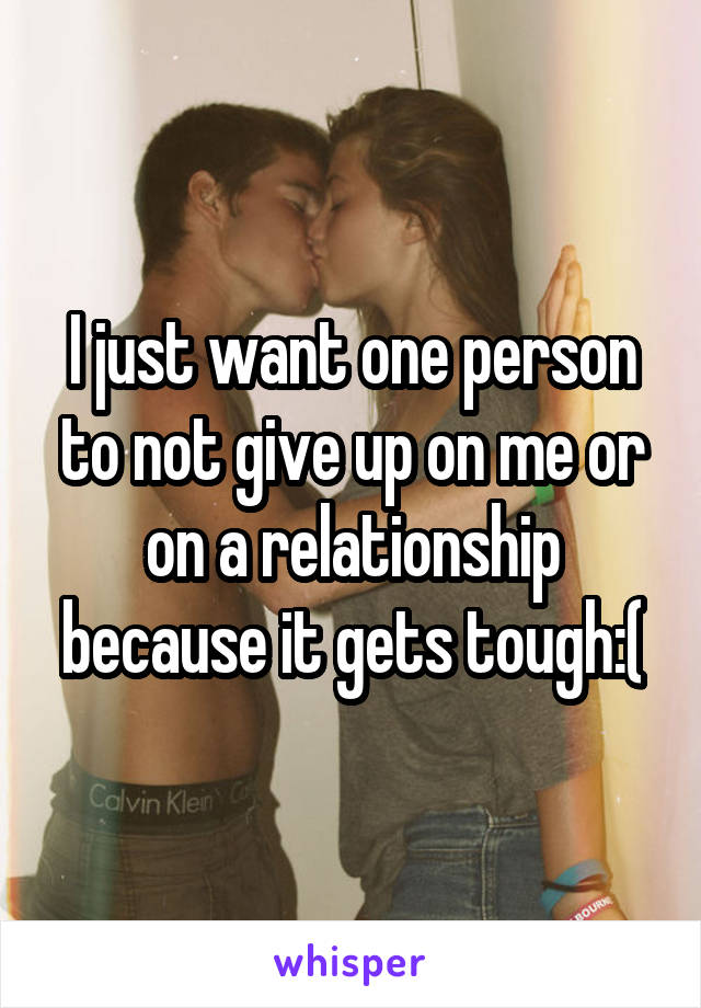 I just want one person to not give up on me or on a relationship because it gets tough:(