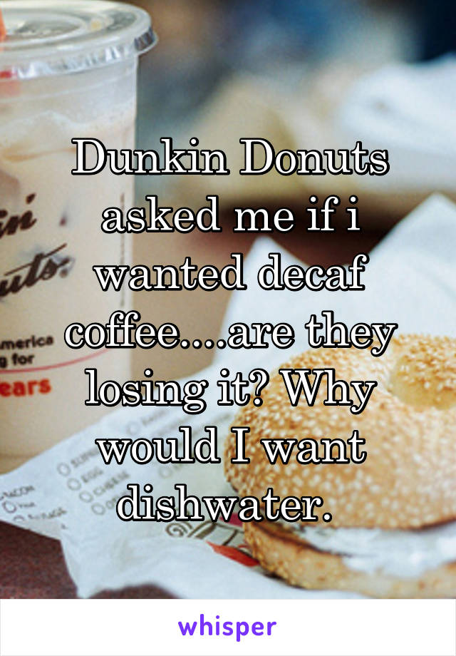 Dunkin Donuts asked me if i wanted decaf coffee....are they losing it? Why would I want dishwater. 