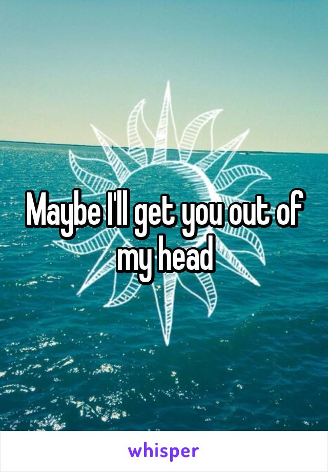 Maybe I'll get you out of my head