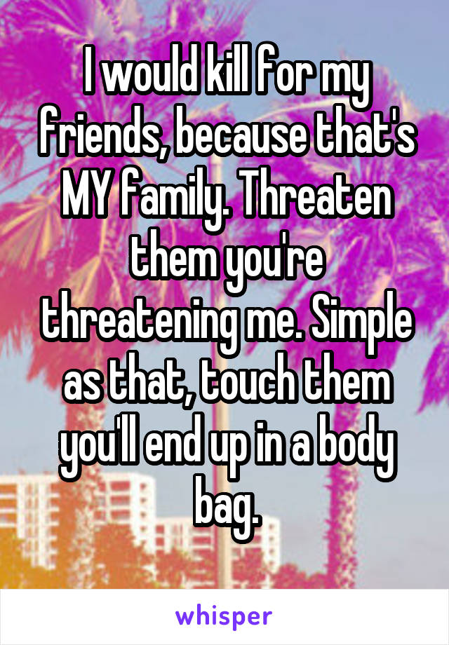 I would kill for my friends, because that's MY family. Threaten them you're threatening me. Simple as that, touch them you'll end up in a body bag.
