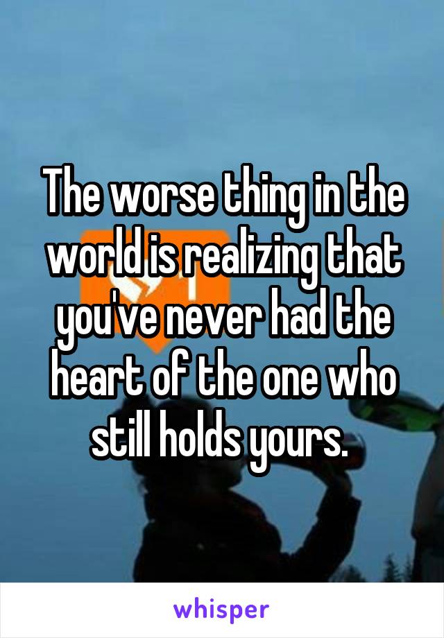 The worse thing in the world is realizing that you've never had the heart of the one who still holds yours. 