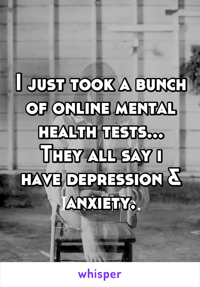 I just took a bunch of online mental health tests...
They all say i have depression & anxiety.