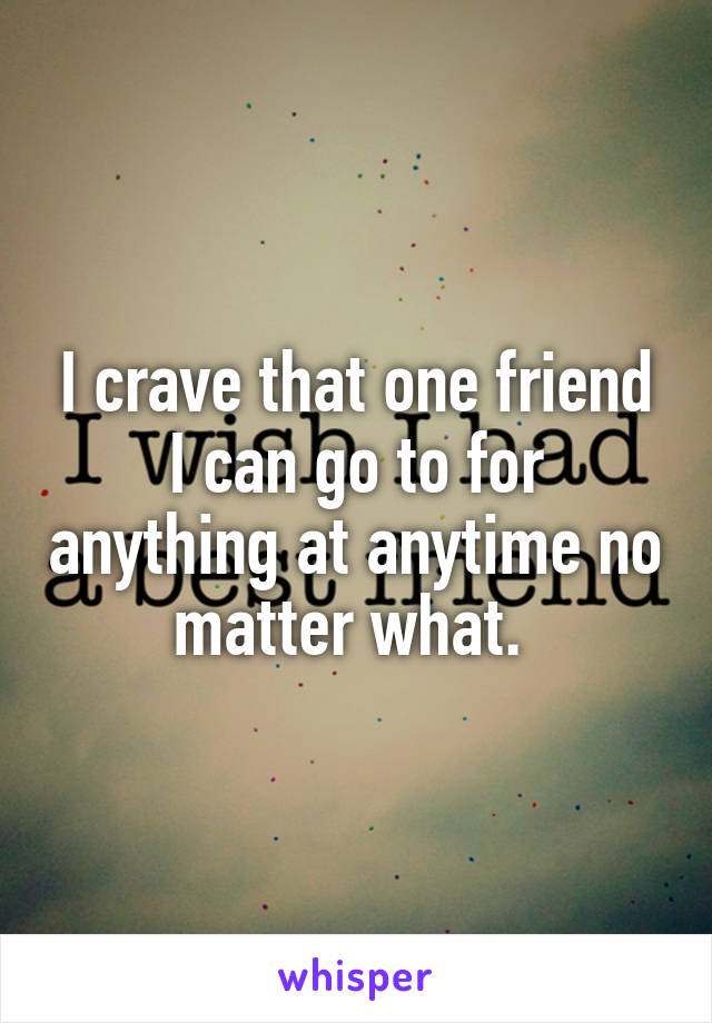 I crave that one friend I can go to for anything at anytime no matter what. 