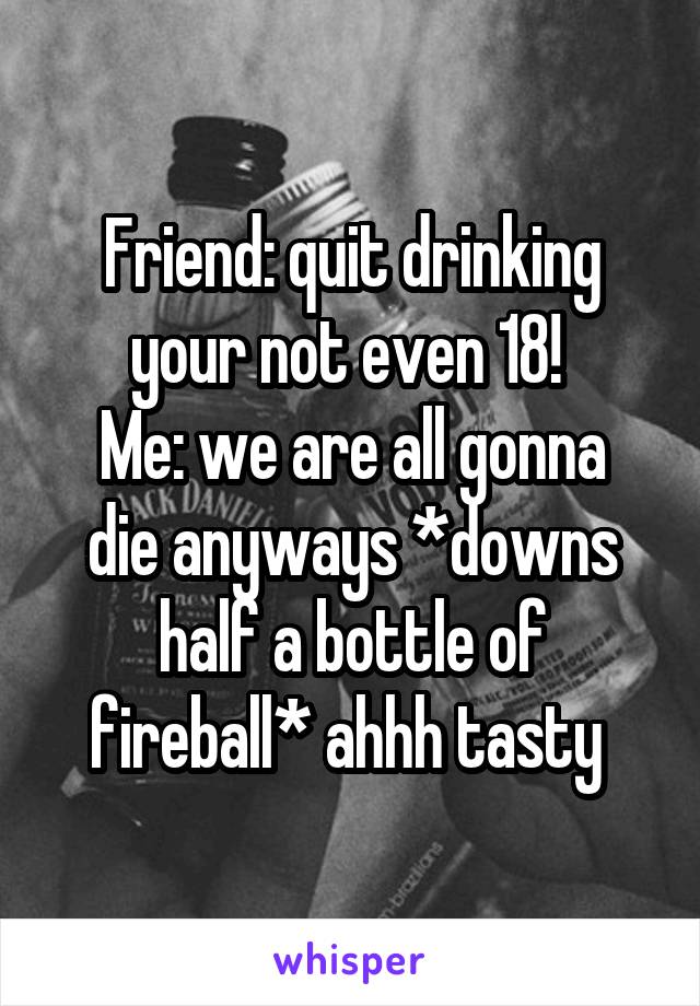 Friend: quit drinking your not even 18! 
Me: we are all gonna die anyways *downs half a bottle of fireball* ahhh tasty 