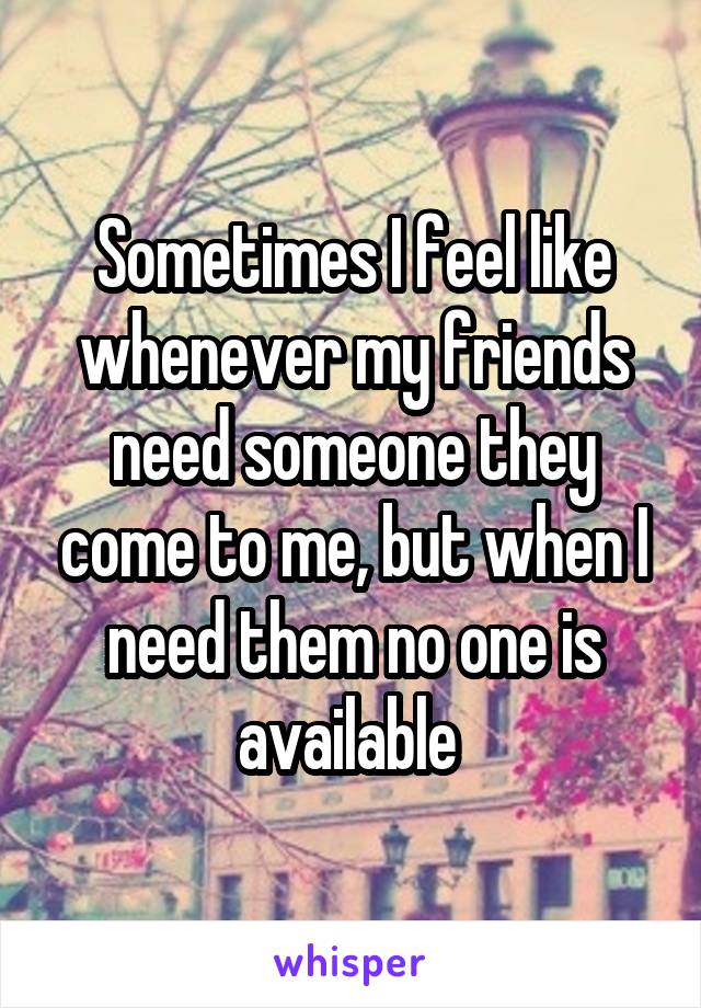 Sometimes I feel like whenever my friends need someone they come to me, but when I need them no one is available 