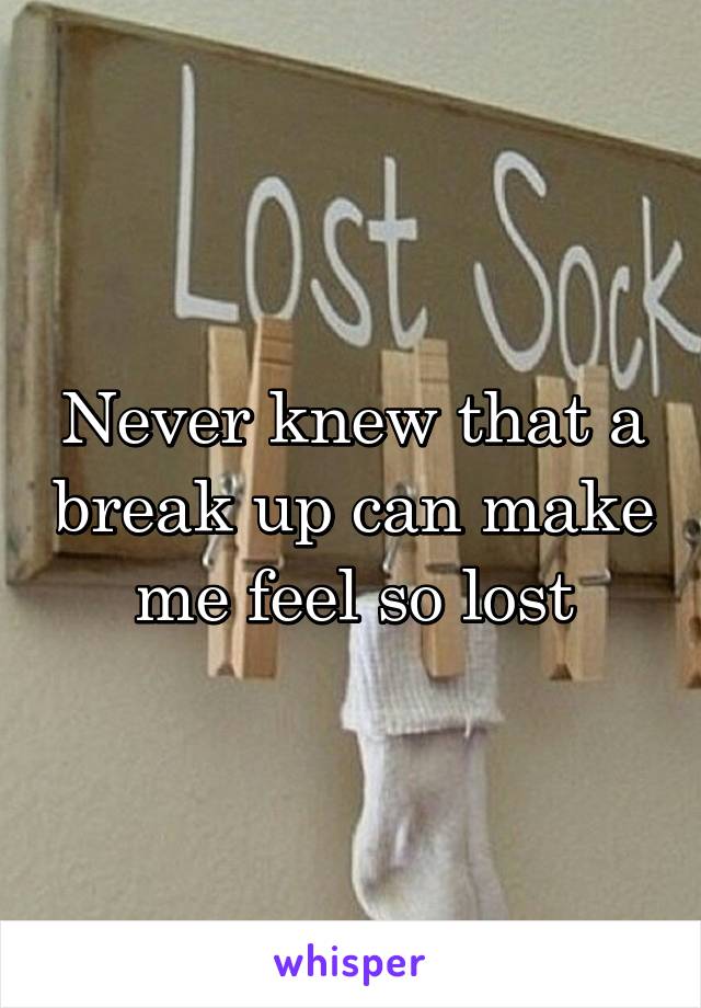 Never knew that a break up can make me feel so lost