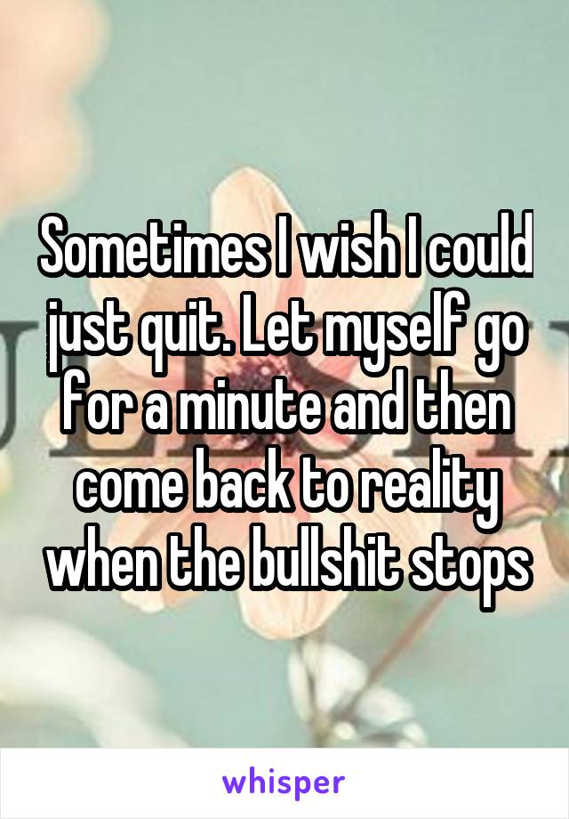 Sometimes I wish I could just quit. Let myself go for a minute and then come back to reality when the bullshit stops