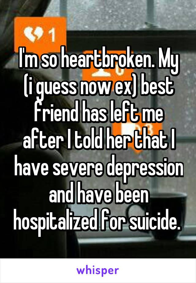 I'm so heartbroken. My (i guess now ex) best friend has left me after I told her that I have severe depression and have been hospitalized for suicide. 