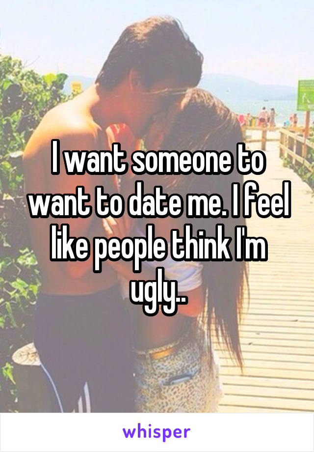 I want someone to want to date me. I feel like people think I'm ugly..