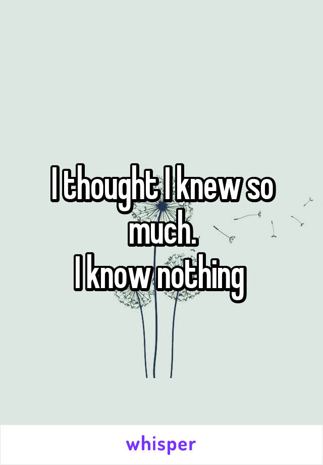 I thought I knew so much.
I know nothing 