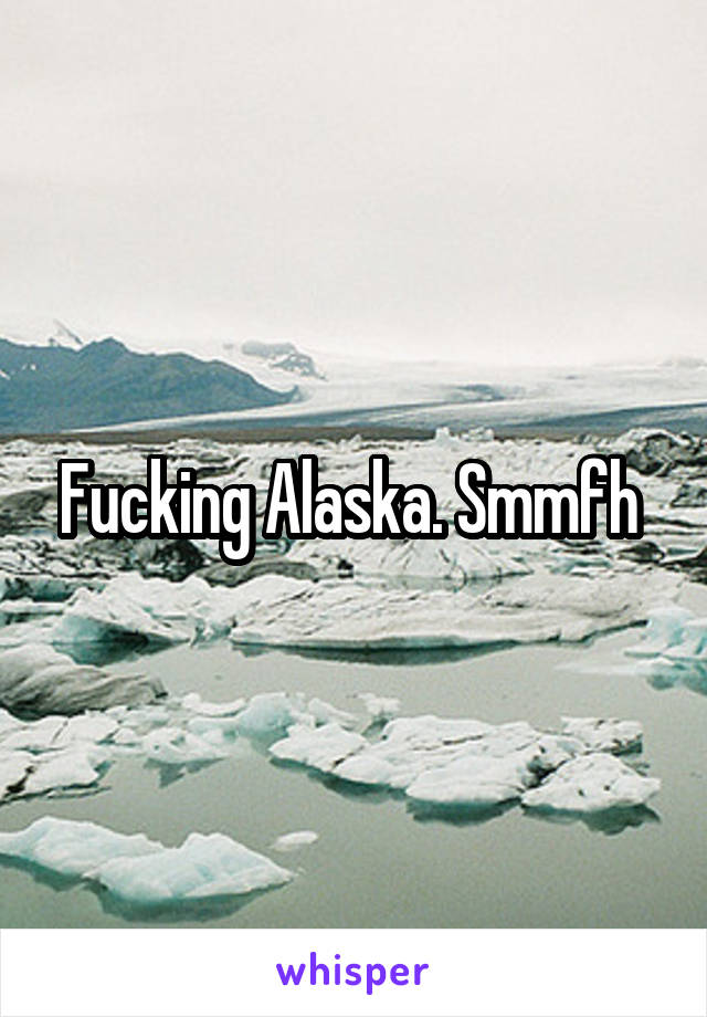 Fucking Alaska. Smmfh 
