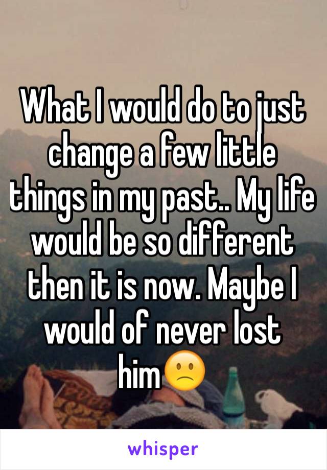 What I would do to just change a few little things in my past.. My life would be so different then it is now. Maybe I would of never lost him🙁