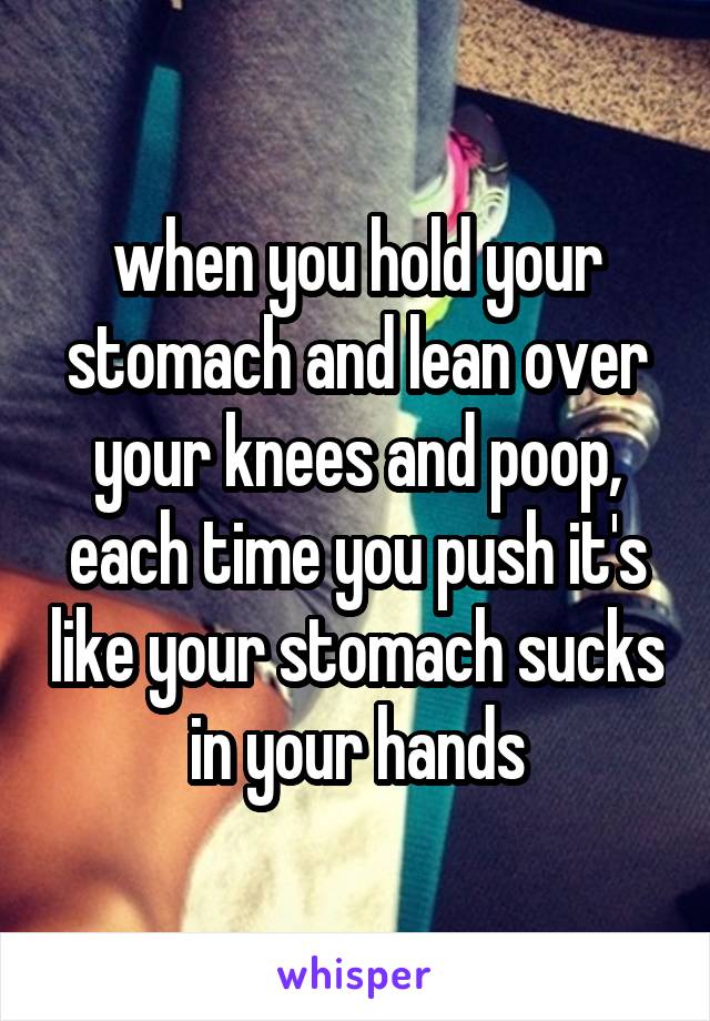 when you hold your stomach and lean over your knees and poop, each time you push it's like your stomach sucks in your hands