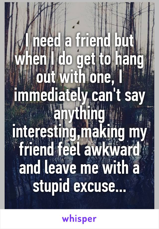 I need a friend but when I do get to hang out with one, I immediately can't say anything interesting,making my friend feel awkward and leave me with a stupid excuse...