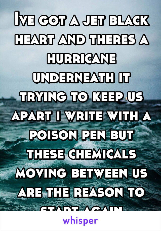 Ive got a jet black heart and theres a hurricane underneath it trying to keep us apart i write with a poison pen but these chemicals moving between us are the reason to start again