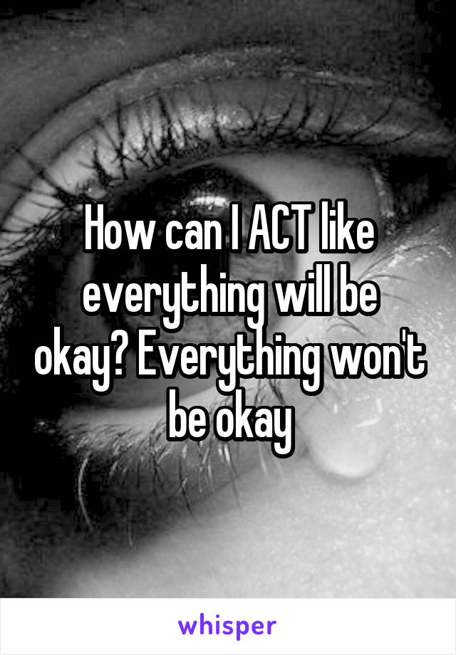 How can I ACT like everything will be okay? Everything won't be okay