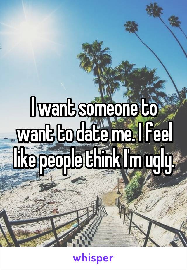 I want someone to want to date me. I feel like people think I'm ugly.