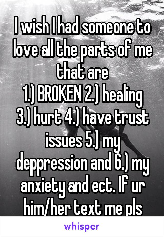 I wish I had someone to love all the parts of me that are
1.) BROKEN 2.) healing 3.) hurt 4.) have trust issues 5.) my deppression and 6.) my anxiety and ect. If ur him/her text me pls