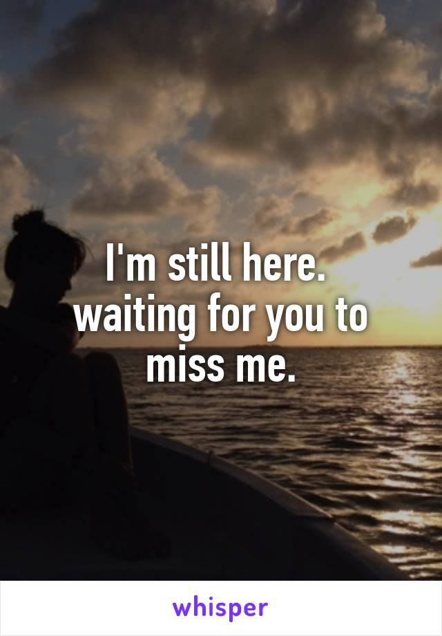 I'm still here. 
waiting for you to miss me.