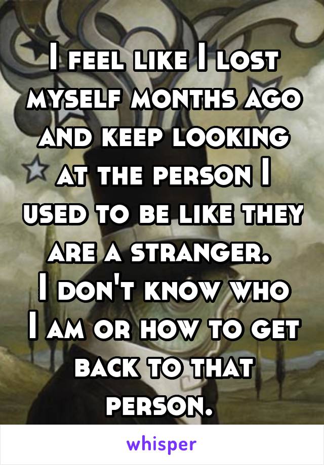 I feel like I lost myself months ago and keep looking at the person I used to be like they are a stranger. 
I don't know who I am or how to get back to that person. 