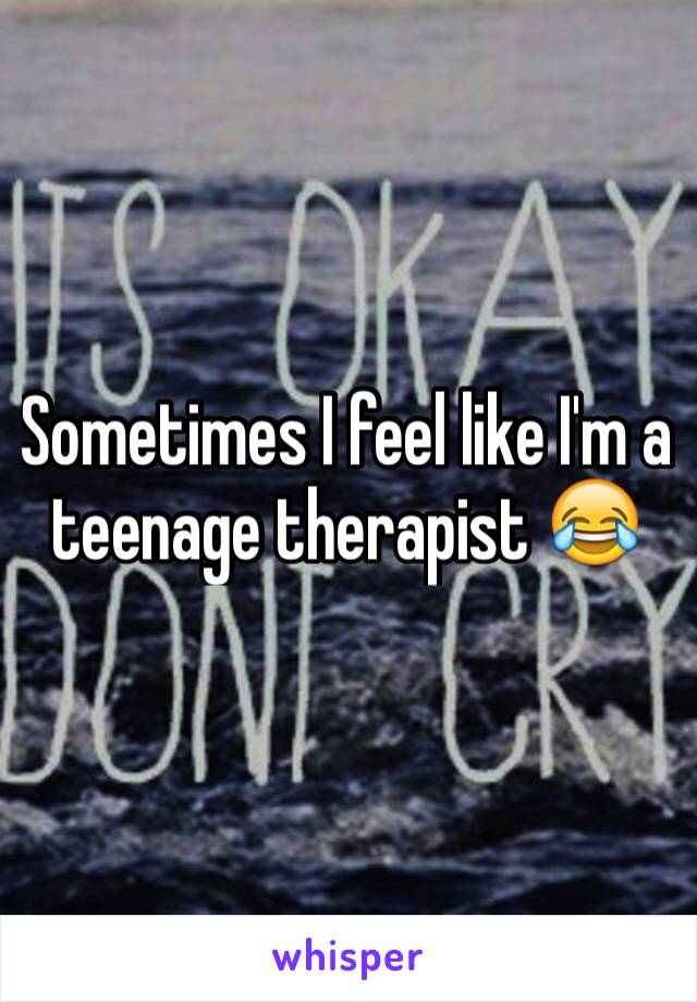 Sometimes I feel like I'm a teenage therapist 😂