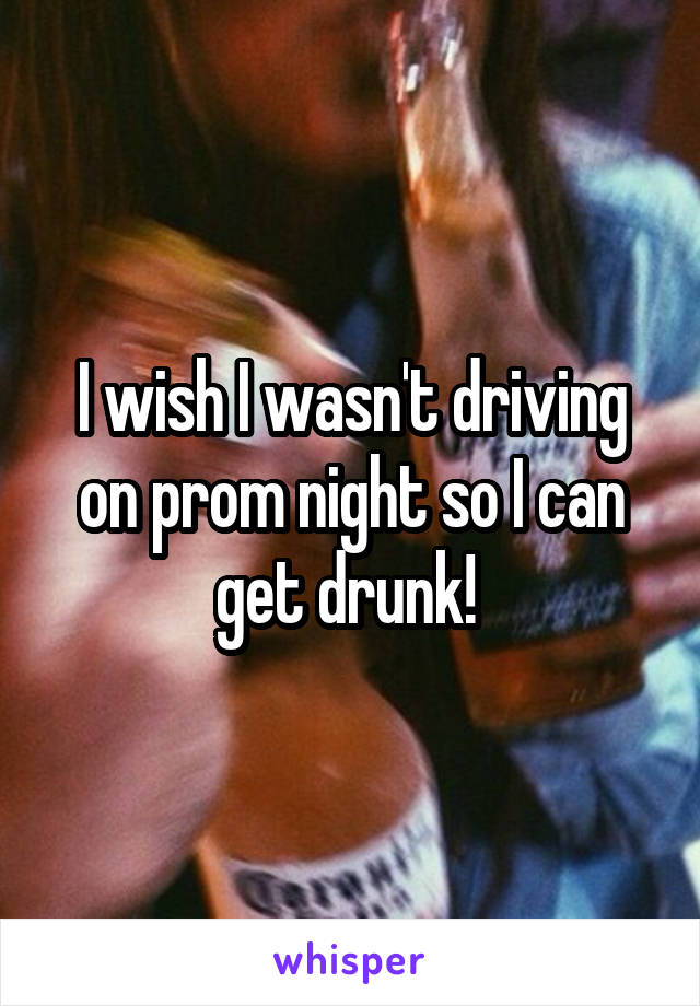 I wish I wasn't driving on prom night so I can get drunk! 