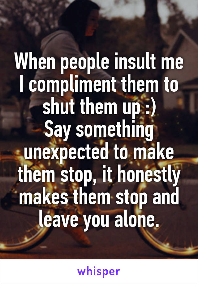 When people insult me I compliment them to shut them up :)
Say something unexpected to make them stop, it honestly makes them stop and leave you alone.