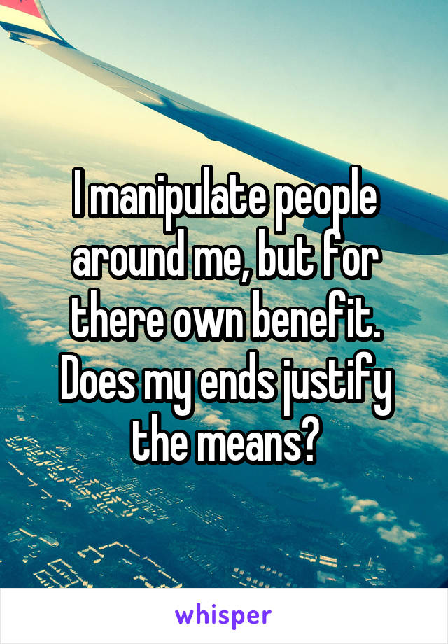 I manipulate people around me, but for there own benefit. Does my ends justify the means?