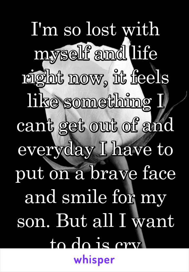 I'm so lost with myself and life right now, it feels like something I cant get out of and everyday I have to put on a brave face and smile for my son. But all I want to do is cry