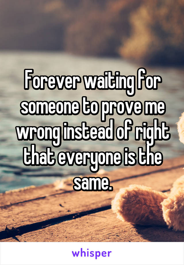 Forever waiting for someone to prove me wrong instead of right that everyone is the same.