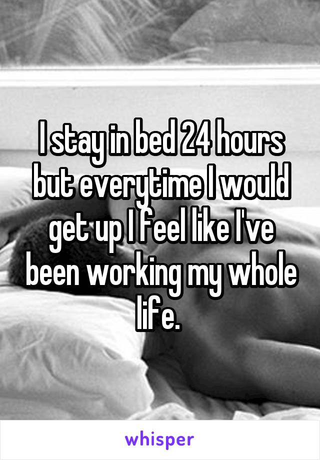 I stay in bed 24 hours but everytime I would get up I feel like I've been working my whole life. 