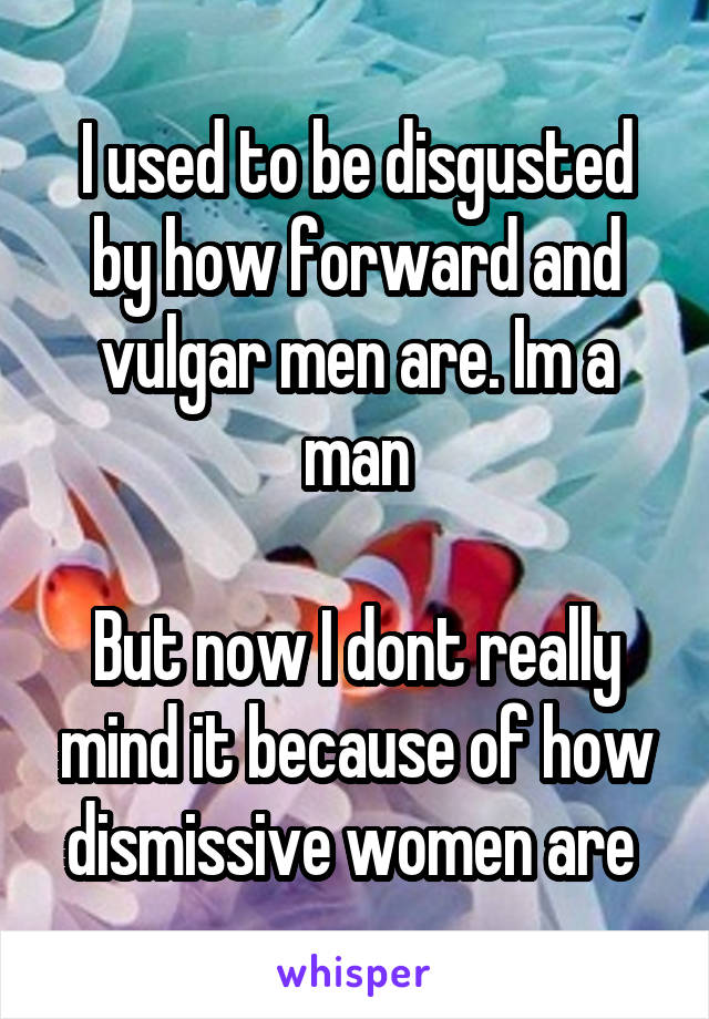 I used to be disgusted by how forward and vulgar men are. Im a man

But now I dont really mind it because of how dismissive women are 