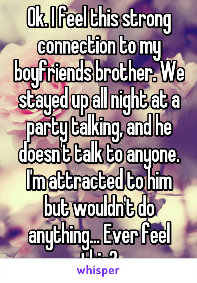 Ok. I feel this strong connection to my boyfriends brother. We stayed up all night at a party talking, and he doesn't talk to anyone. I'm attracted to him but wouldn't do anything... Ever feel this?