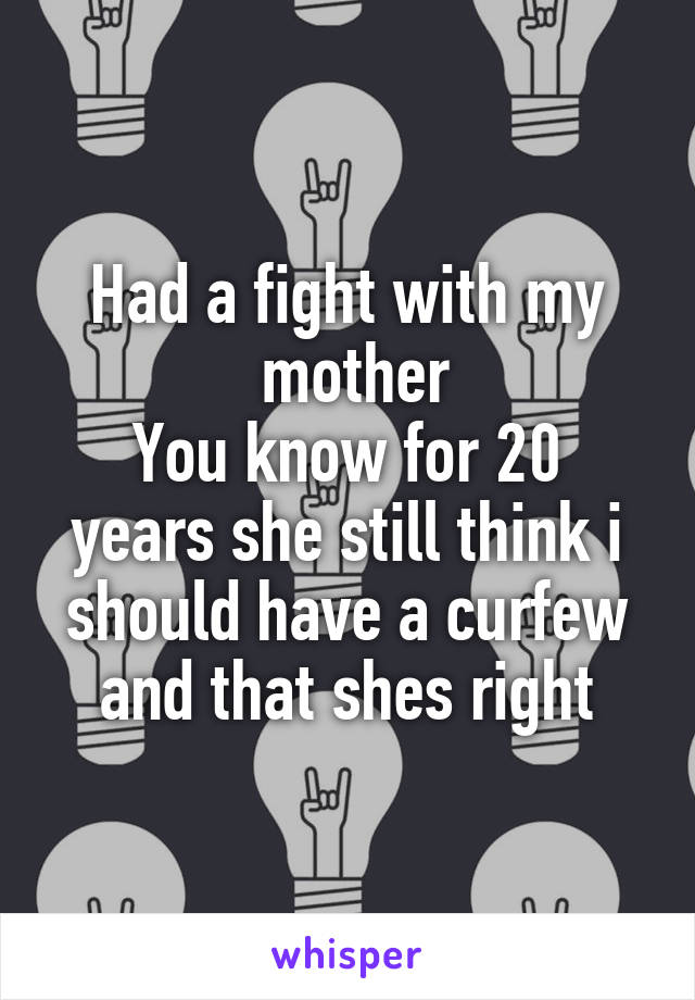 Had a fight with my
 mother
You know for 20 years she still think i should have a curfew and that shes right