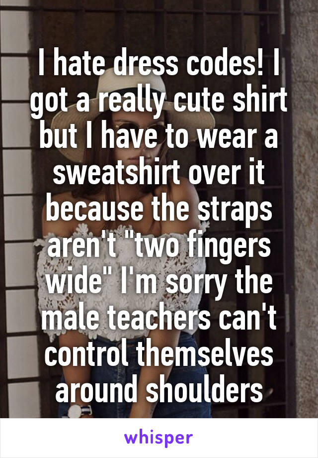 I hate dress codes! I got a really cute shirt but I have to wear a sweatshirt over it because the straps aren't "two fingers wide" I'm sorry the male teachers can't control themselves around shoulders