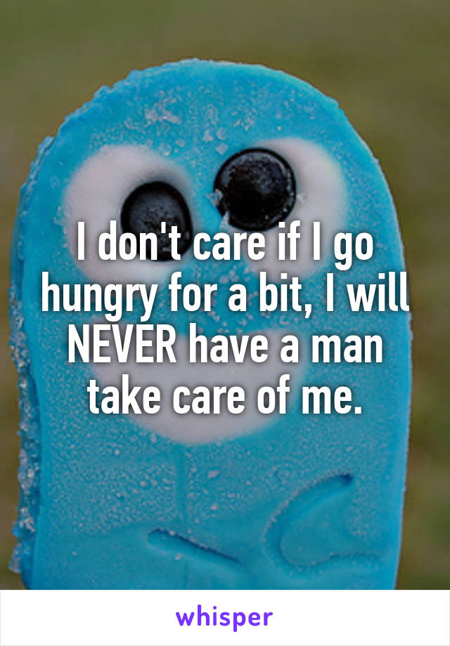 I don't care if I go hungry for a bit, I will NEVER have a man take care of me.