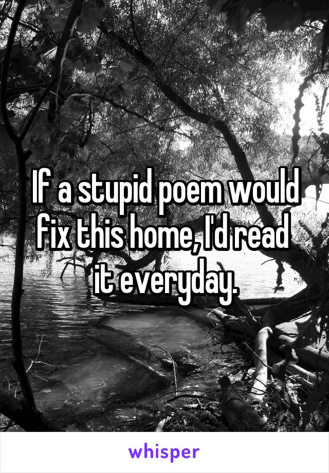 If a stupid poem would fix this home, I'd read 
it everyday.