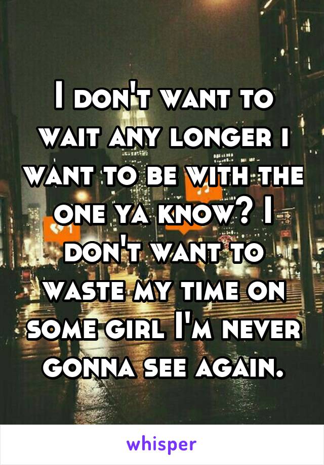 I don't want to wait any longer i want to be with the one ya know? I don't want to waste my time on some girl I'm never gonna see again.