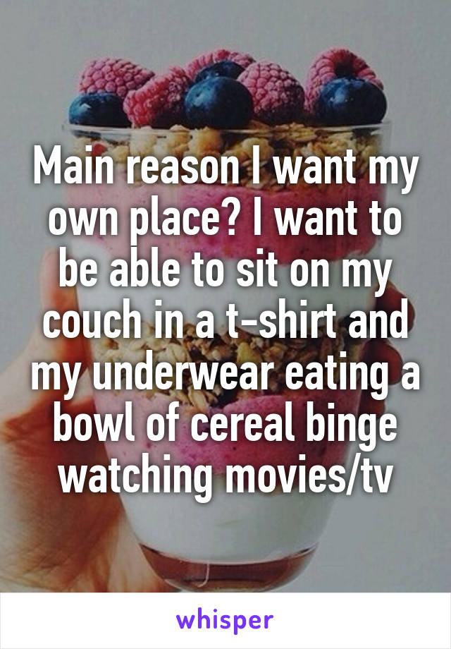 Main reason I want my own place? I want to be able to sit on my couch in a t-shirt and my underwear eating a bowl of cereal binge watching movies/tv