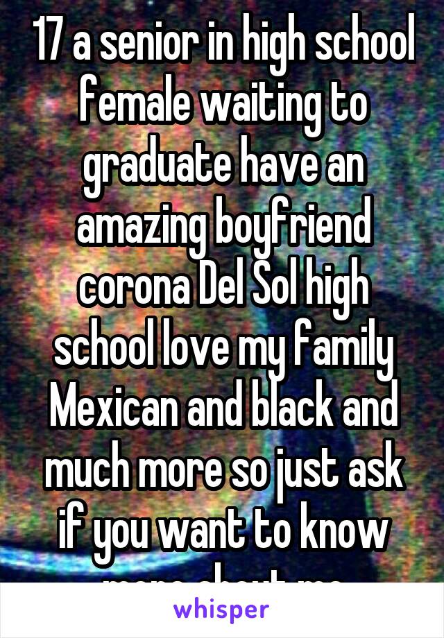 17 a senior in high school female waiting to graduate have an amazing boyfriend corona Del Sol high school love my family Mexican and black and much more so just ask if you want to know more about me