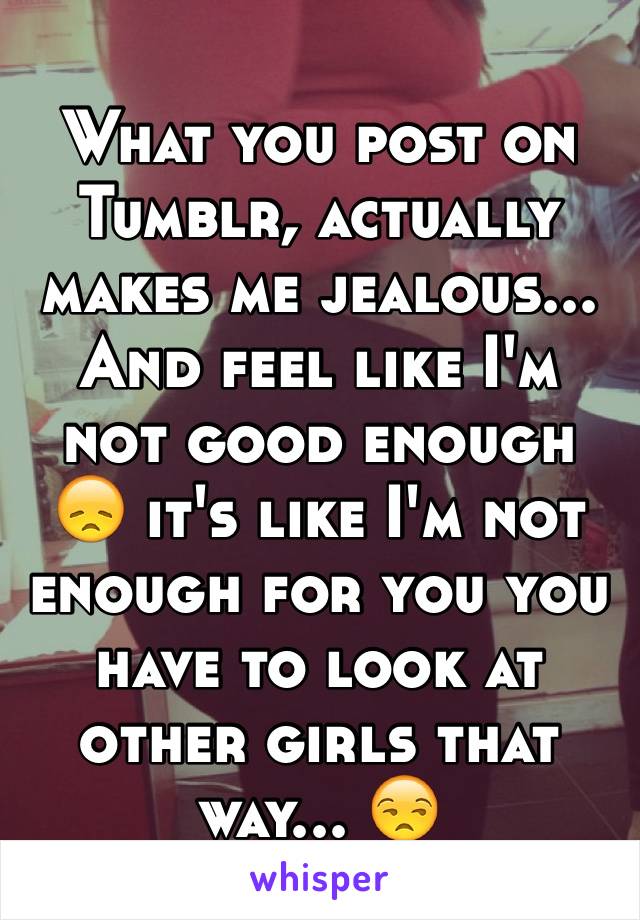 What you post on Tumblr, actually makes me jealous... And feel like I'm not good enough 😞 it's like I'm not enough for you you have to look at other girls that way... 😒