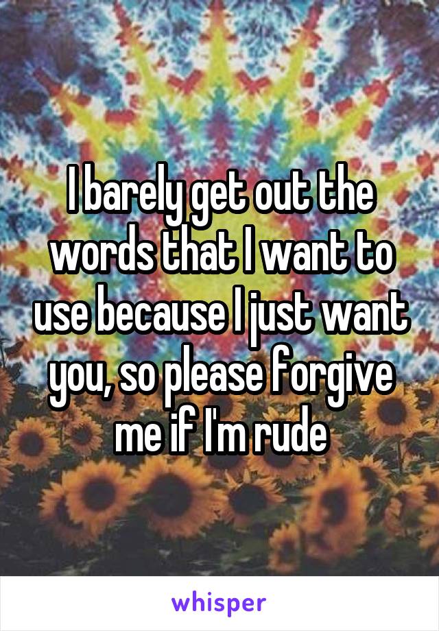 I barely get out the words that I want to use because I just want you, so please forgive me if I'm rude