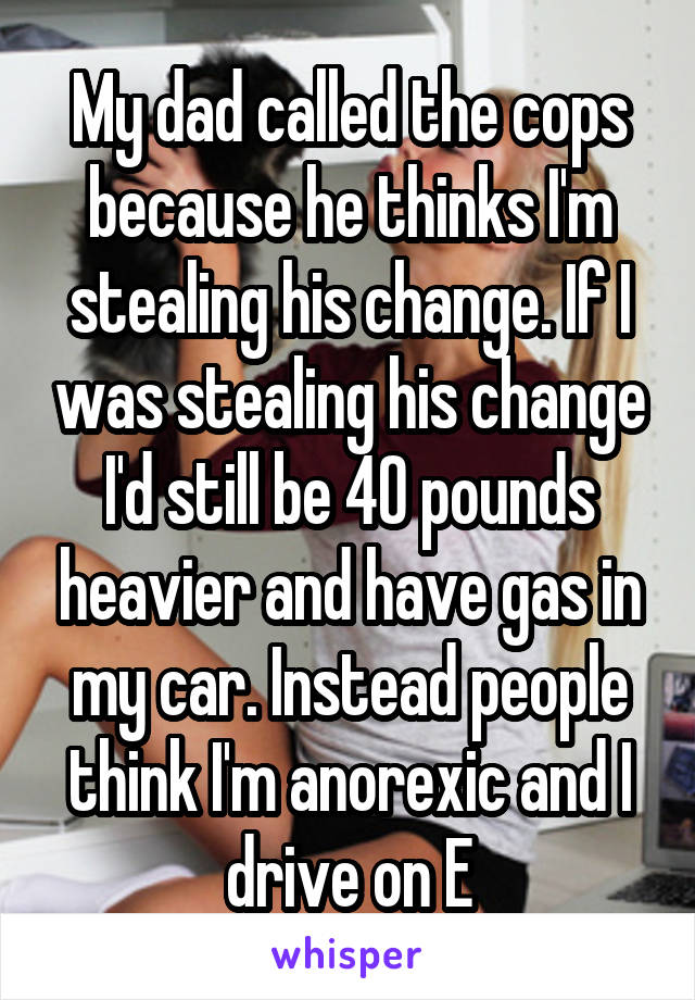 My dad called the cops because he thinks I'm stealing his change. If I was stealing his change I'd still be 40 pounds heavier and have gas in my car. Instead people think I'm anorexic and I drive on E