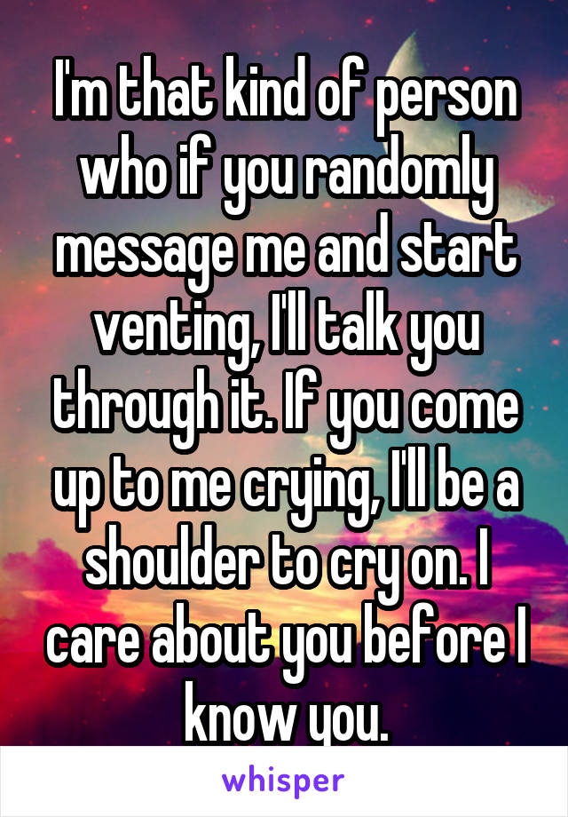 I'm that kind of person who if you randomly message me and start venting, I'll talk you through it. If you come up to me crying, I'll be a shoulder to cry on. I care about you before I know you.