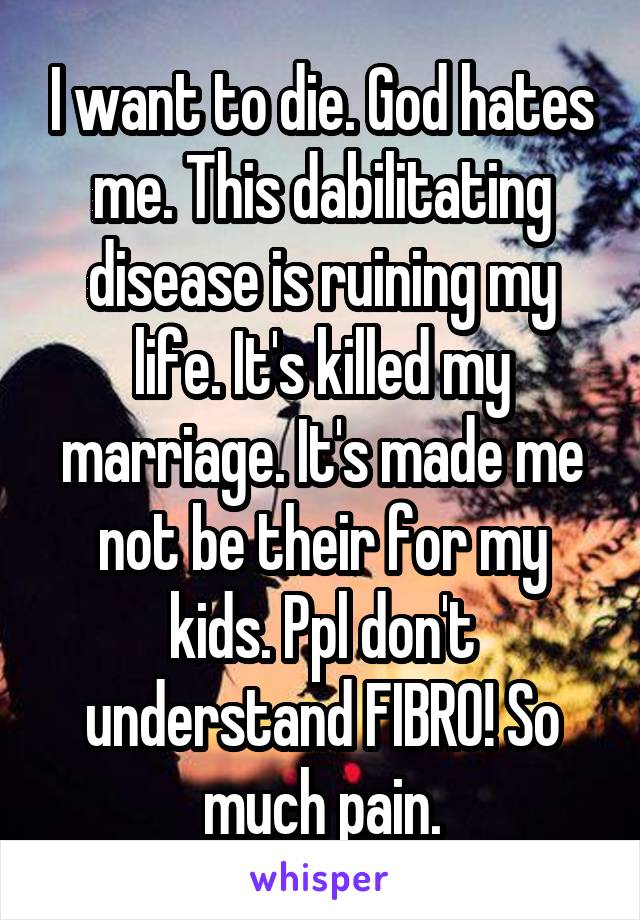 I want to die. God hates me. This dabilitating disease is ruining my life. It's killed my marriage. It's made me not be their for my kids. Ppl don't understand FIBRO! So much pain.