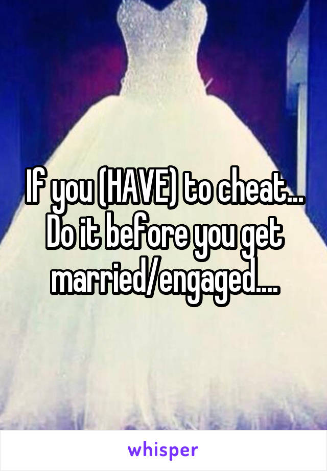 If you (HAVE) to cheat... Do it before you get married/engaged....